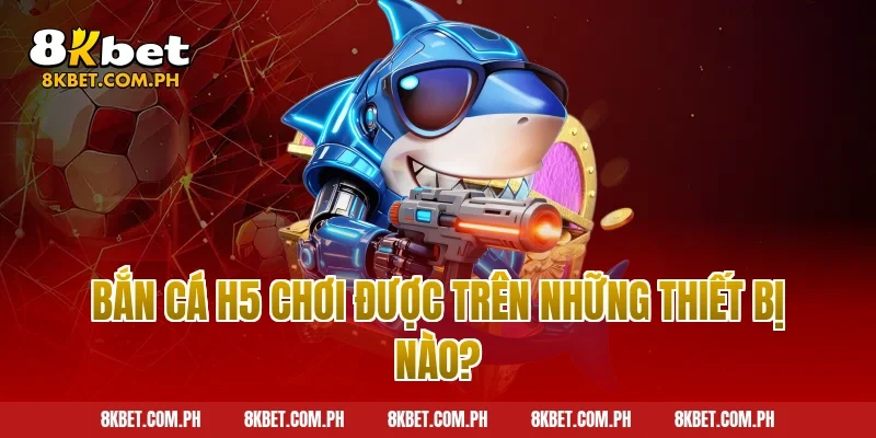 Bắn Cá H5 Chơi Được Trên Những Thiết Bị Nào?